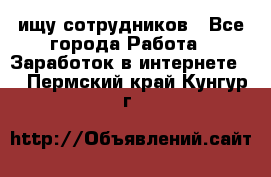 ищу сотрудников - Все города Работа » Заработок в интернете   . Пермский край,Кунгур г.